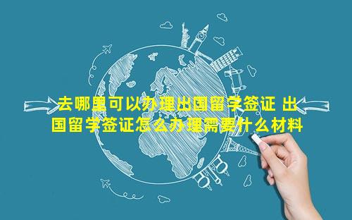 去哪里可以办理出国留学签证 出国留学签证怎么办理需要什么材料
